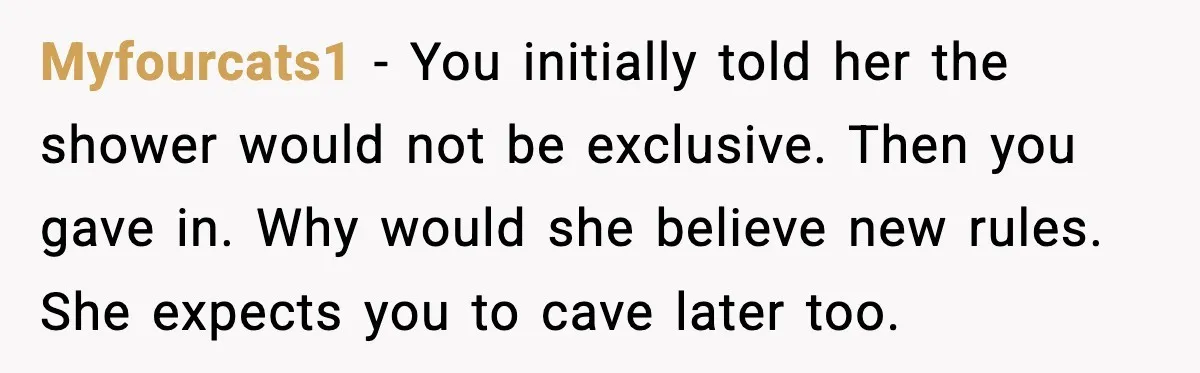 Myfourcats1 - You initially told her the shower would not be exclusive. Then you gave in. Why would she believe new rules. She expects you to cave later too.