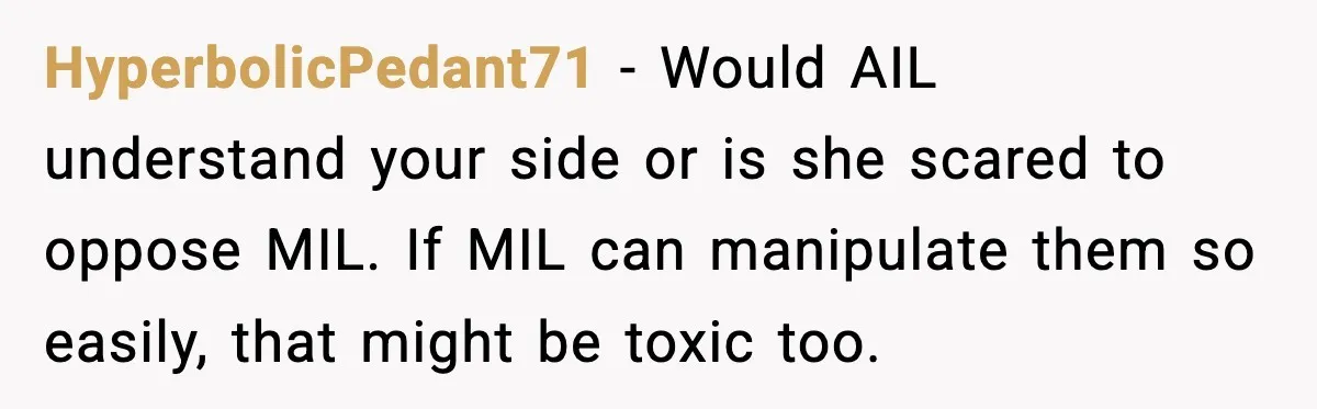HyperbolicPedant71 - Would AIL understand your side or is she scared to oppose MIL. If MIL can manipulate them so easily, that might be toxic too.