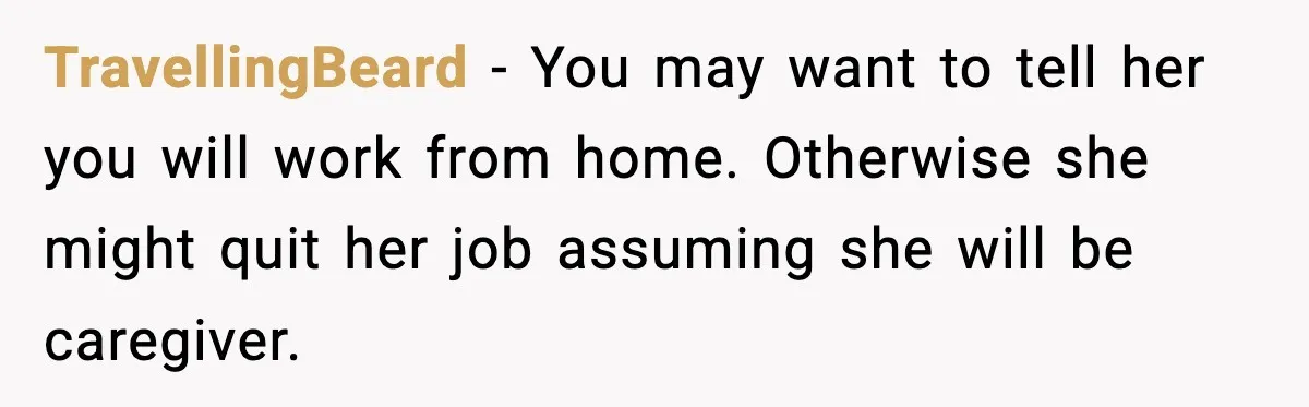 TravellingBeard - You may want to tell her you will work from home. Otherwise she might quit her job assuming she will be caregiver.
