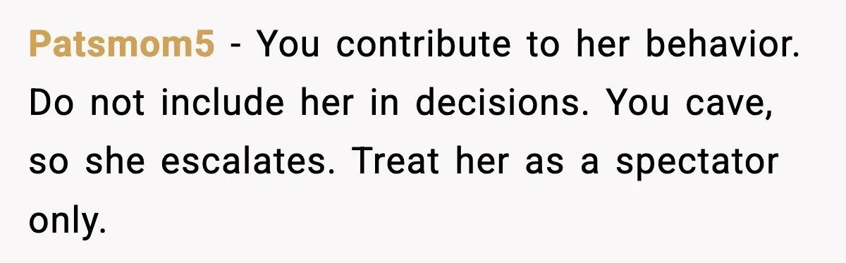 Patsmom5 - You contribute to her behavior. Do not include her in decisions. You cave, so she escalates. Treat her as a spectator only.