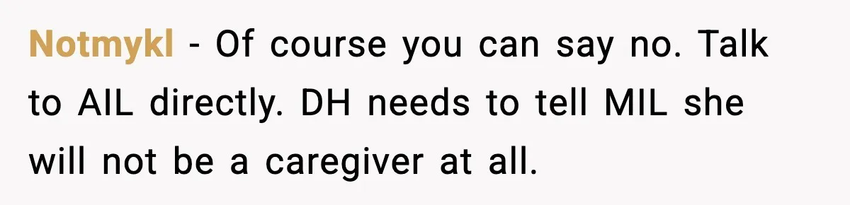 Notmykl - Of course you can say no. Talk to AIL directly. DH needs to tell MIL she will not be a caregiver at all.