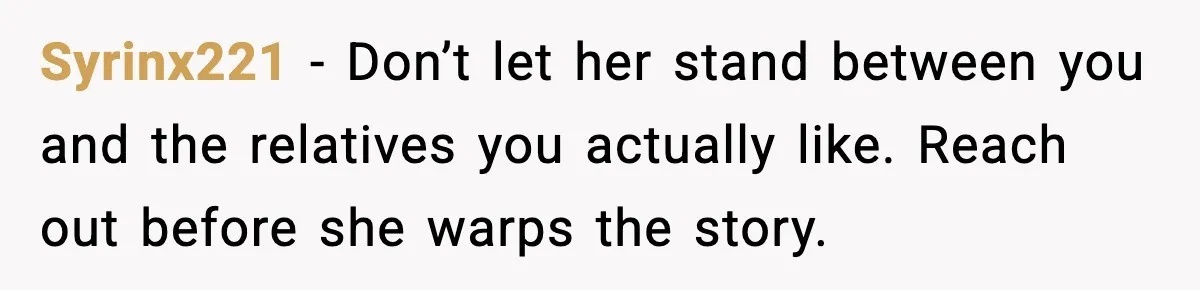 Syrinx221 - Don’t let her stand between you and the relatives you actually like. Reach out before she warps the story.