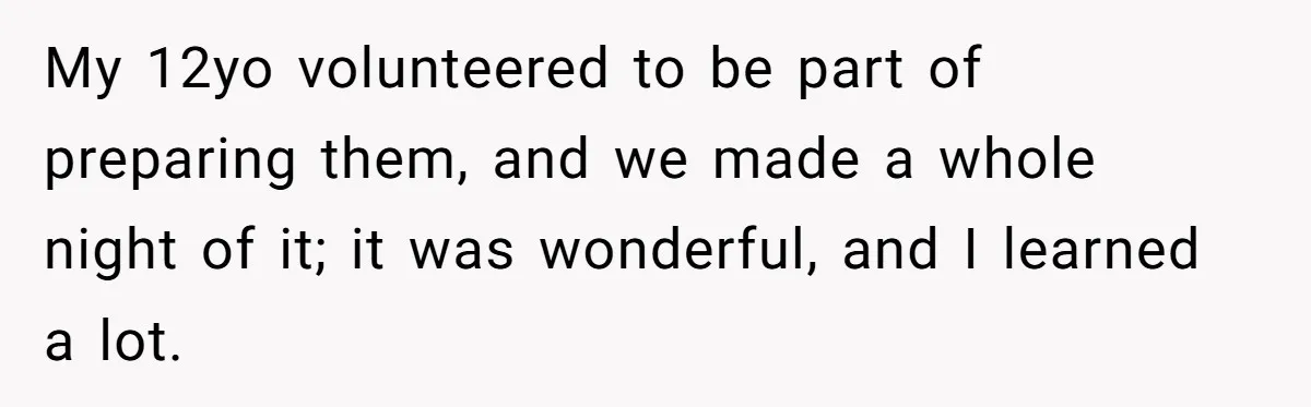 My 12yo volunteered to be part of preparing them, and we made a whole night of it; it was wonderful, and I learned a lot.