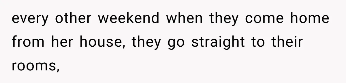 every other weekend when they come home from her house, they go straight to their rooms,