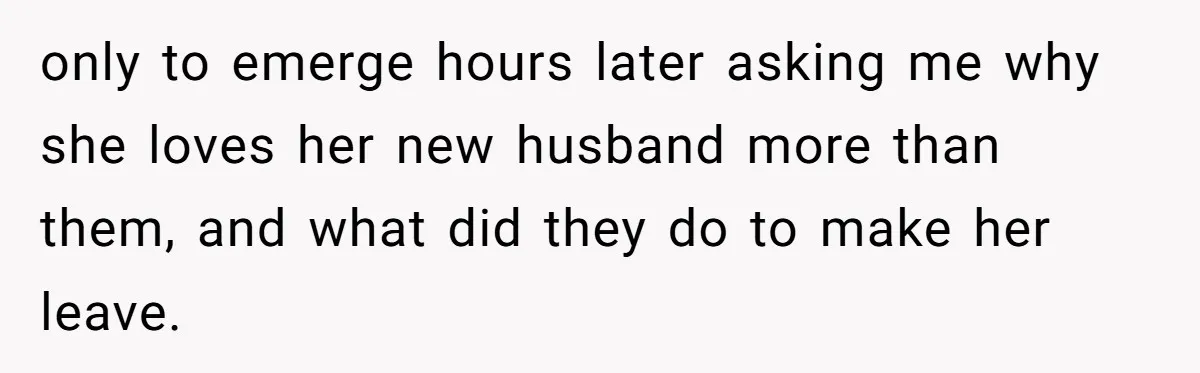 only to emerge hours later asking me why she loves her new husband more than them, and what did they do to make her leave.