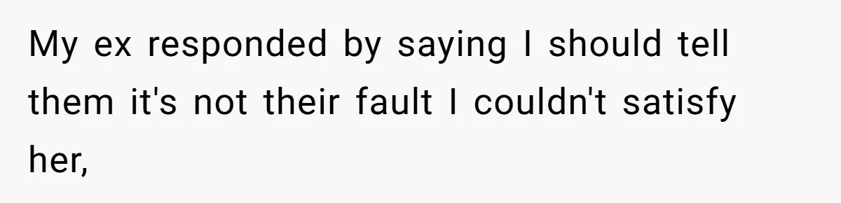 My ex responded by saying I should tell them it's not their fault I couldn't satisfy her,