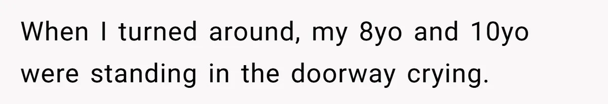 When I turned around, my 8yo and 10yo were standing in the doorway crying.