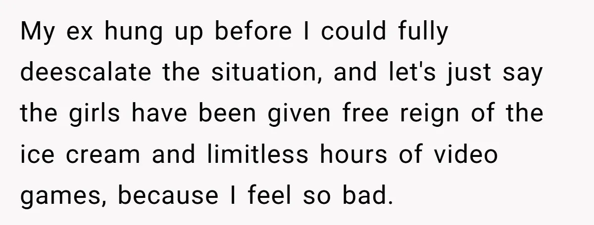 My ex hung up before I could fully deescalate the situation, and let's just say the girls have been given free reign of the ice cream and limitless hours of...
