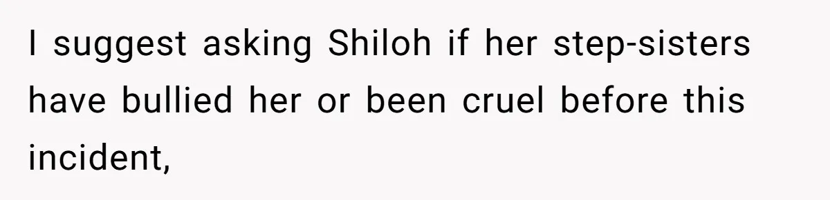 Father Books Separate Hotel Room For Daughter After Stepmother’s Kids Force Her To Sleep On Floor I suggest asking Shiloh if her step-sisters have bullied her or been cruel before this incident,