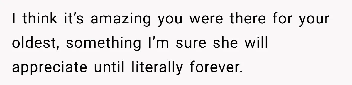 I think it’s amazing you were there for your oldest, something I’m sure she will appreciate until literally forever.