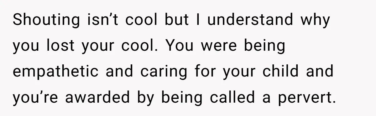 Shouting isn’t cool but I understand why you lost your cool. You were being empathetic and caring for your child and you’re awarded by being called a pervert.