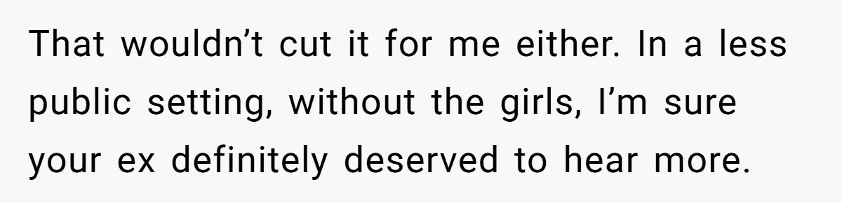 That wouldn’t cut it for me either. In a less public setting, without the girls, I’m sure your ex definitely deserved to hear more.