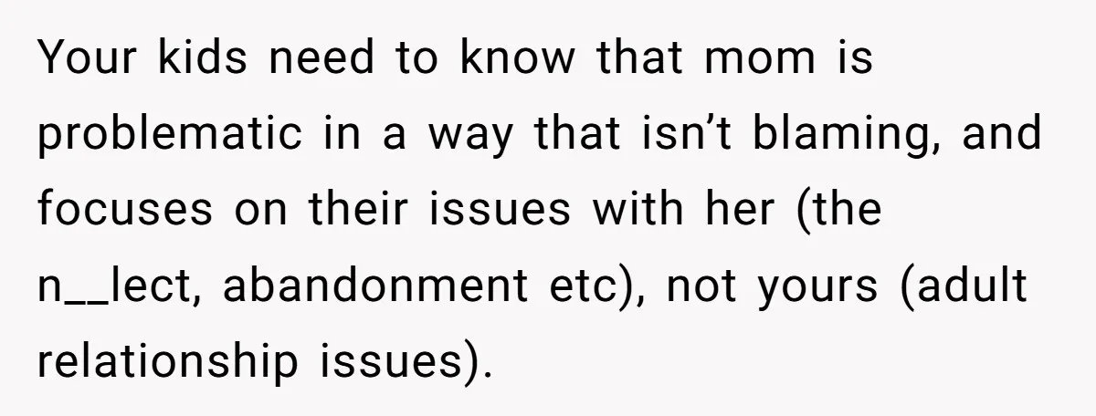 Your kids need to know that mom is problematic in a way that isn’t blaming, and focuses on their issues with her (the n__lect, abandonment etc), not yours (adult relationship...