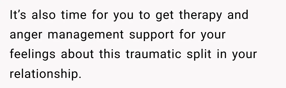 It’s also time for you to get therapy and anger management support for your feelings about this traumatic split in your relationship.