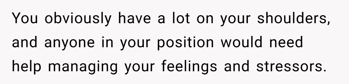 You obviously have a lot on your shoulders, and anyone in your position would need help managing your feelings and stressors.