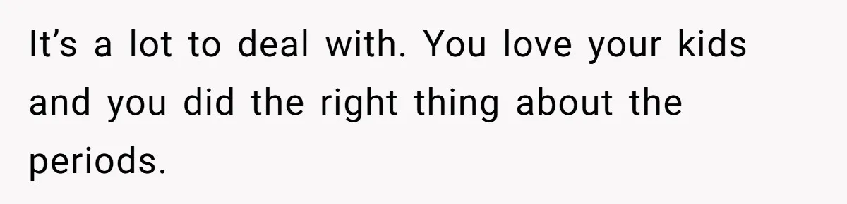 It’s a lot to deal with. You love your kids and you did the right thing about the periods.