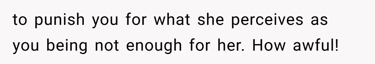 to punish you for what she perceives as you being not enough for her. How awful!