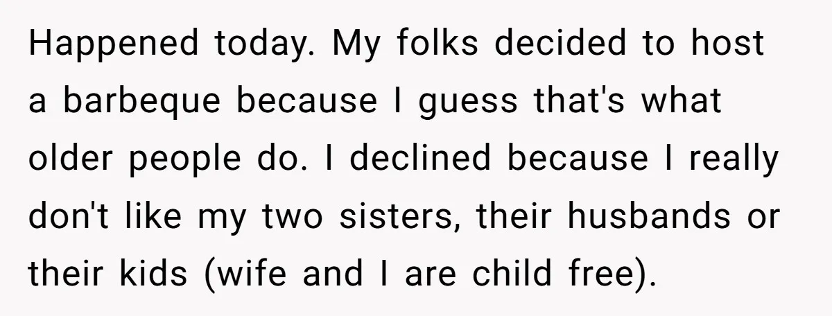 Happened today. My folks decided to host a barbeque because I guess that's what older people do. I declined because I really don't like my two sisters, their husbands or...