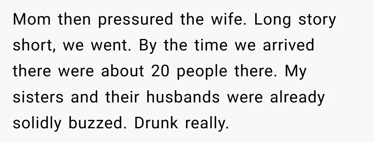 Mom then pressured the wife. Long story short, we went. By the time we arrived there were about 20 people there. My sisters and their husbands were already solidly buzzed....