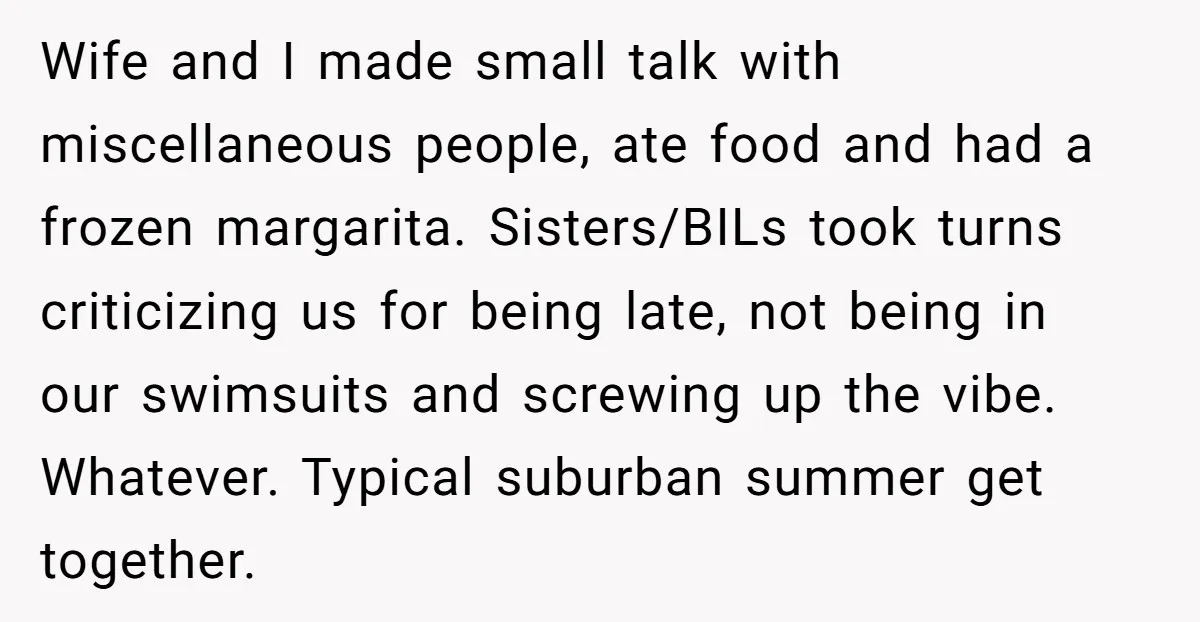 Wife and I made small talk with miscellaneous people, ate food and had a frozen margarita. Sisters/BILs took turns criticizing us for being late, not being in our swimsuits and...