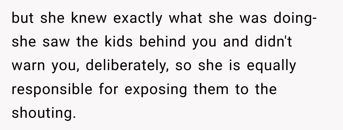 but she knew exactly what she was doing-she saw the kids behind you and didn't warn you, deliberately, so she is equally responsible for exposing them to the shouting.