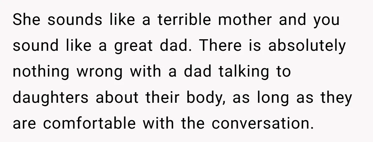 She sounds like a terrible mother and you sound like a great dad. There is absolutely nothing wrong with a dad talking to daughters about their body, as long as...
