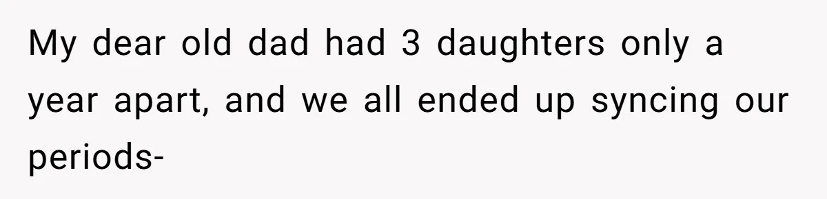 My dear old dad had 3 daughters only a year apart, and we all ended up syncing our periods-
