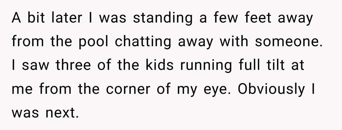 A bit later I was standing a few feet away from the pool chatting away with someone. I saw three of the kids running full tilt at me from the...