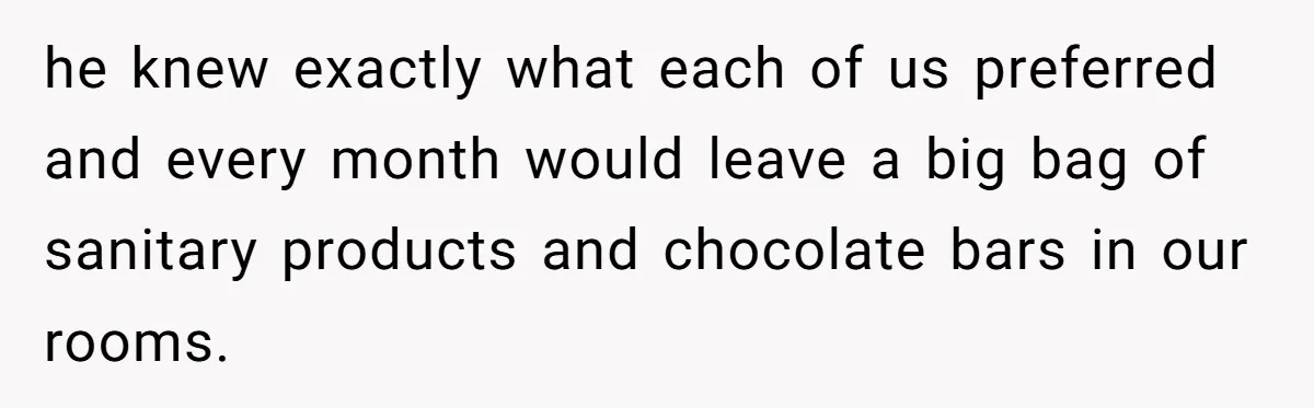 he knew exactly what each of us preferred and every month would leave a big bag of sanitary products and chocolate bars in our rooms.
