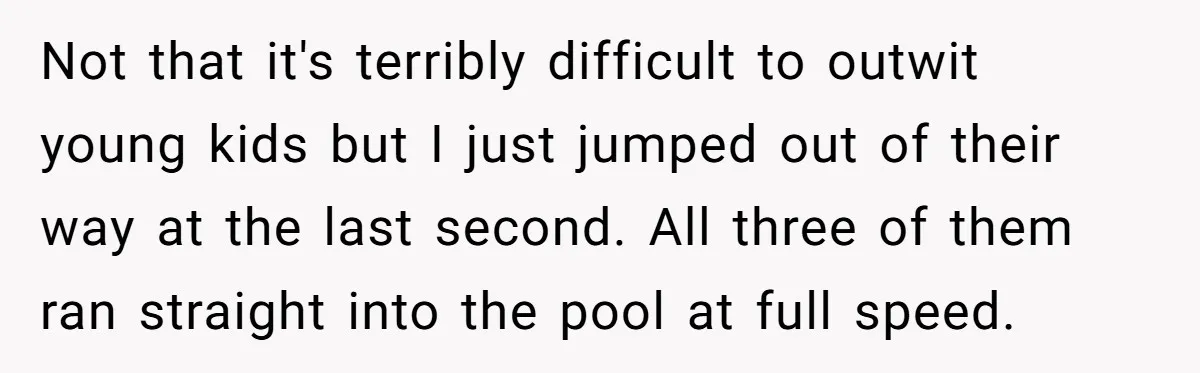 Not that it's terribly difficult to outwit young kids but I just jumped out of their way at the last second. All three of them ran straight into the pool...
