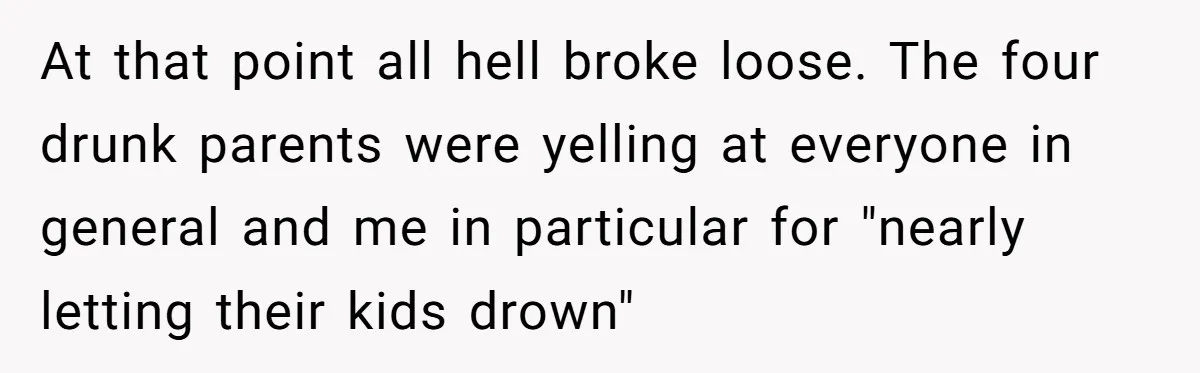 At that point all hell broke loose. The four drunk parents were yelling at everyone in general and me in particular for "nearly letting their kids drown"