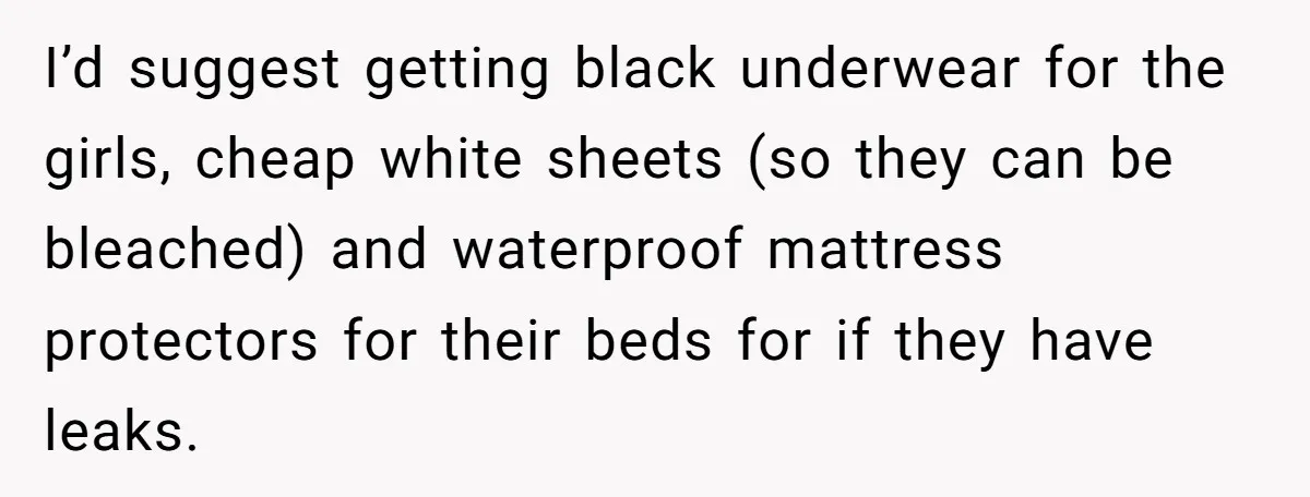 I’d suggest getting black underwear for the girls, cheap white sheets (so they can be bleached) and waterproof mattress protectors for their beds for if they have leaks.