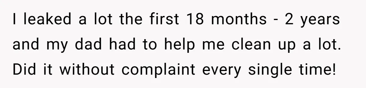 I leaked a lot the first 18 months - 2 years and my dad had to help me clean up a lot. Did it without complaint every single time!