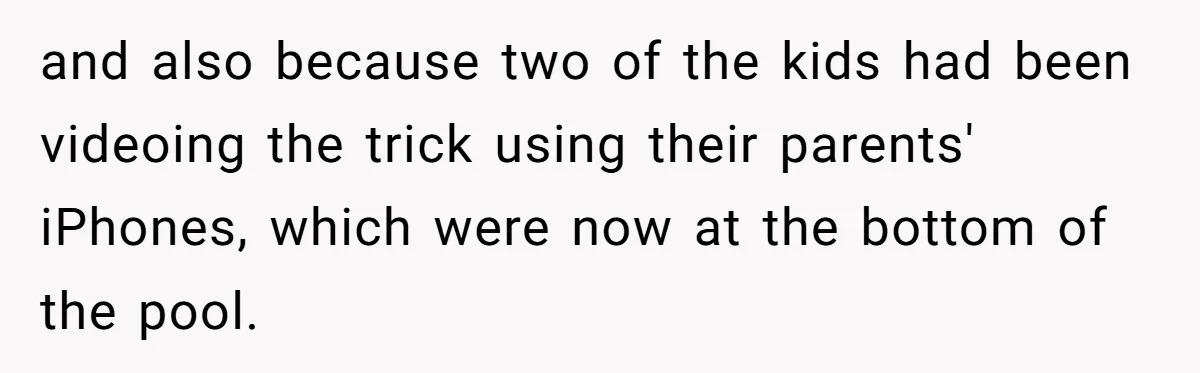 and also because two of the kids had been videoing the trick using their parents' iPhones, which were now at the bottom of the pool.