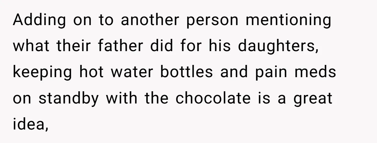 Adding on to another person mentioning what their father did for his daughters, keeping hot water bottles and pain meds on standby with the chocolate is a great idea,