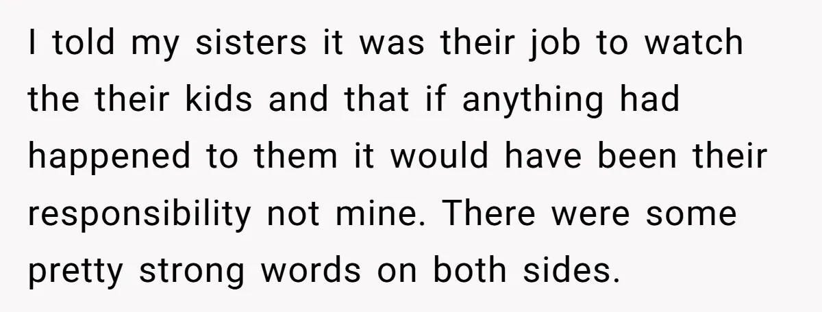 I told my sisters it was their job to watch the their kids and that if anything had happened to them it would have been their responsibility not mine. There...