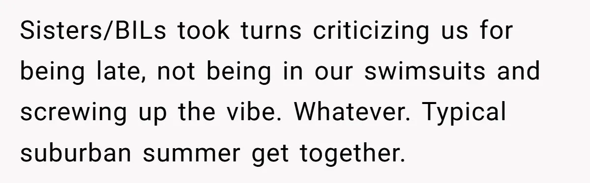 Sisters/BILs took turns criticizing us for being late, not being in our swimsuits and screwing up the vibe. Whatever. Typical suburban summer get together.
