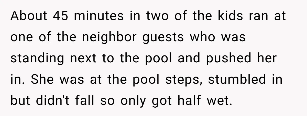 About 45 minutes in two of the kids ran at one of the neighbor guests who was standing next to the pool and pushed her in. She was at the...