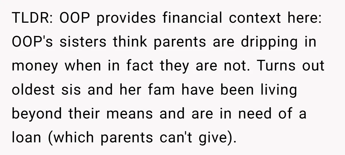 TLDR: OOP provides financial context here: OOP's sisters think parents are dripping in money when in fact they are not. Turns out oldest sis and her fam have been living...