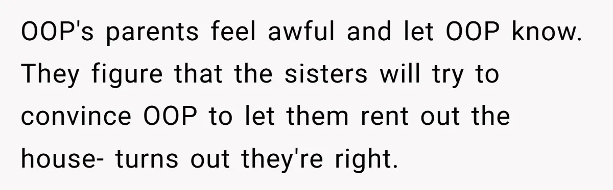 OOP's parents feel awful and let OOP know. They figure that the sisters will try to convince OOP to let them rent out the house- turns out they're right.