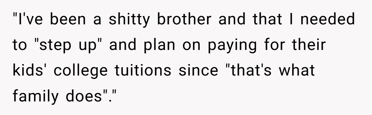"I've been a shitty brother and that I needed to "step up" and plan on paying for their kids' college tuitions since "that's what family does"."