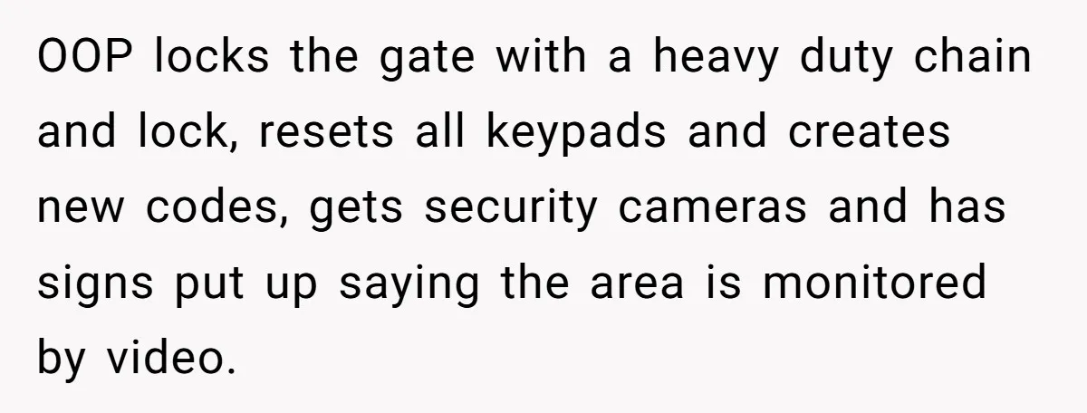 OOP locks the gate with a heavy duty chain and lock, resets all keypads and creates new codes, gets security cameras and has signs put up saying the area is...