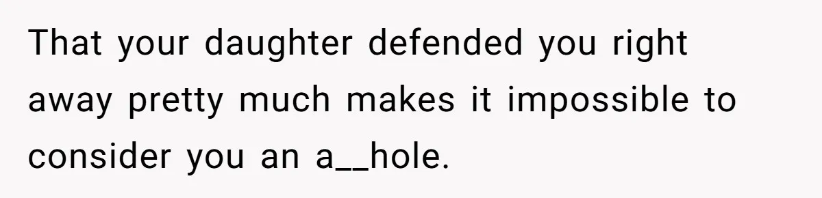 That your daughter defended you right away pretty much makes it impossible to consider you an a__hole.