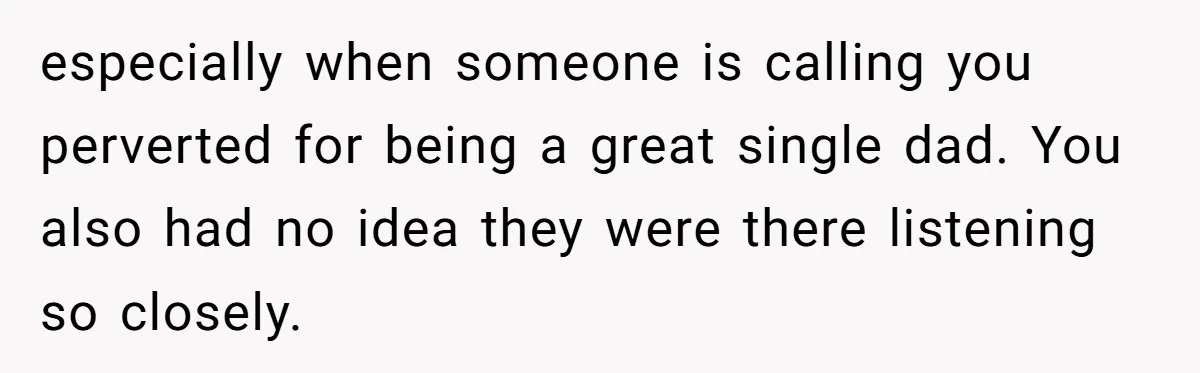 especially when someone is calling you perverted for being a great single dad. You also had no idea they were there listening so closely.