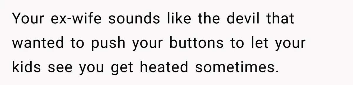 Your ex-wife sounds like the devil that wanted to push your buttons to let your kids see you get heated sometimes.