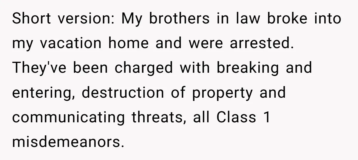 Short version: My brothers in law broke into my vacation home and were arrested. They've been charged with breaking and entering, destruction of property and communicating threats, all Class 1...