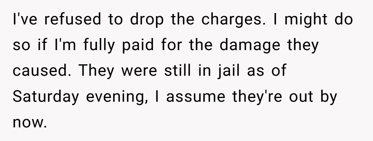 I've refused to drop the charges. I might do so if I'm fully paid for the damage they caused. They were still in jail as of Saturday evening, I assume...