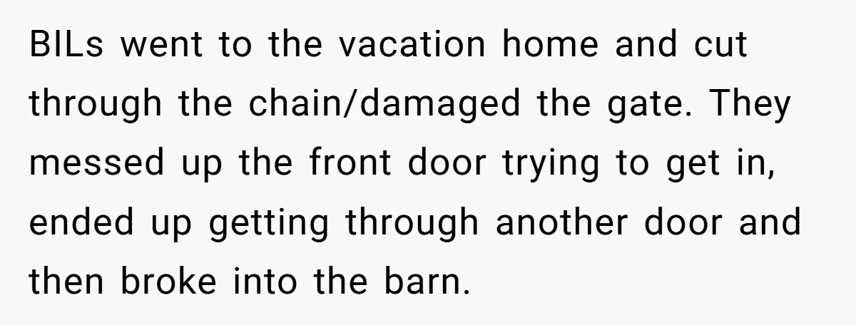 BILs went to the vacation home and cut through the chain/damaged the gate. They messed up the front door trying to get in, ended up getting through another door and...