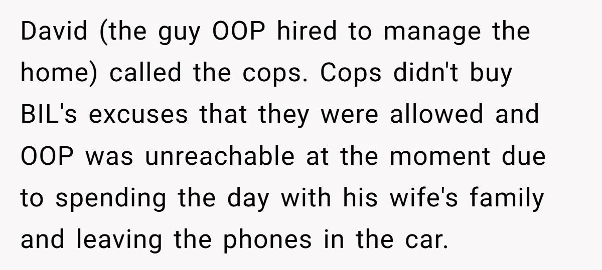 David (the guy OOP hired to manage the home) called the cops. Cops didn't buy BIL's excuses that they were allowed and OOP was unreachable at the moment due to...