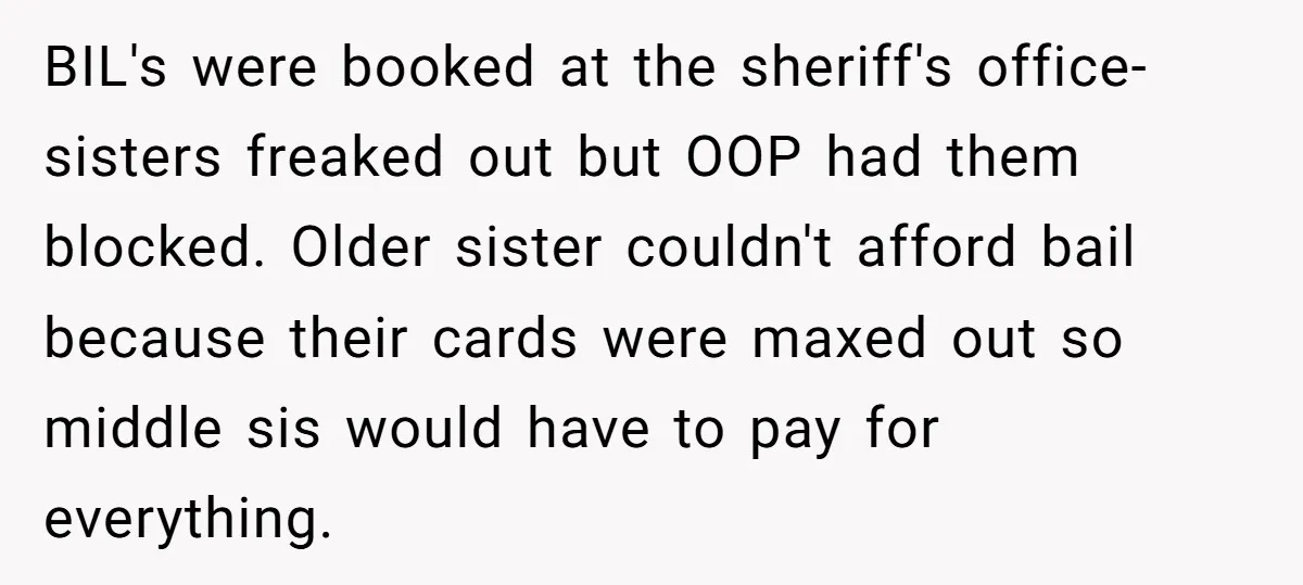 BIL's were booked at the sheriff's office- sisters freaked out but OOP had them blocked. Older sister couldn't afford bail because their cards were maxed out so middle sis would...